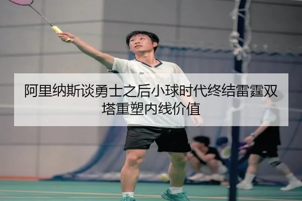 阿里纳斯谈勇士之后小球时代终结雷霆双塔重塑内线价值